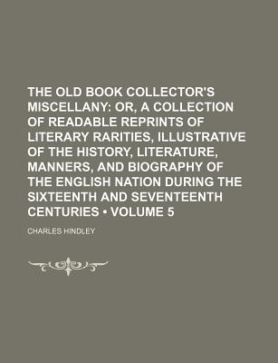 The Old Book Collector's Miscellany (Volume 5); Or, a Collection of Readable Reprints of Literary Rarities, Illustrative of the History, Literature, Manners, and Biography of the English Nation During the Sixteenth and Seventeenth Centuries - Hindley, Charles