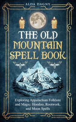 The Old Mountain Spell Book: Exploring Appalachian Folklore and Magic: Hoodoo, Rootwork, and Moon Spells - Dagny, Alda