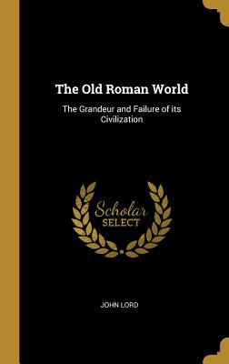 The Old Roman World: The Grandeur and Failure of its Civilization - Lord, John