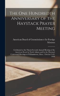 The one Hundredth Anniversary of the Haystack Prayer Meeting: Celebrated at the Ninety-seventh Annual Meeting of the American Board in North Adams and by the Haystack Centennial Meetings at Williamstown, Mass.: October 9-12, 1906 - American Board of Commissioners for F (Creator)