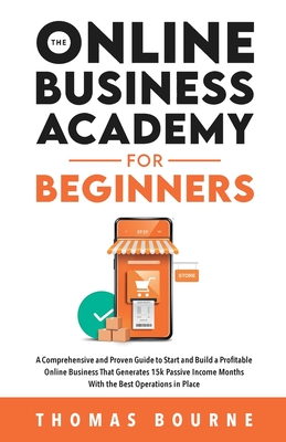 The Online Business Academy For Beginners: A Comprehensive and Proven Guide to Start and Build a Profitable Online Business That Generates 15k Passive Income Months With the Best Operations in Place - Bourne, Thomas