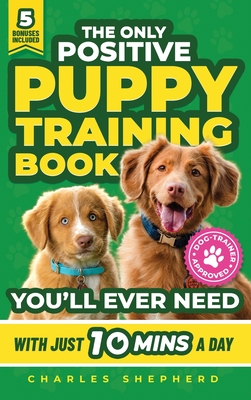 The Only Positive Puppy Training Book You'll Ever Need: A Complete Step-By-Step Guide to Potty Training, Housebreaking, Socializing, and Raising An Obedient and Happy Dog With Just 10 Minutes a Day - Shepherd, Charles