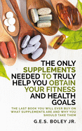 The Only Supplements You Need to Truly Help Achieve Your Fitness and Health Goals: The Last Book You Will Ever Need On What Supplements Are and Why You Are Taking Them