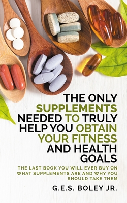 The Only Supplements You Need to Truly Help Achieve Your Fitness and Health Goals: The Last Book You Will Ever Need On What Supplements Are and Why You Are Taking Them - Boley, G E S, Jr.