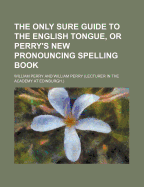 The Only Sure Guide to the English Tongue, or Perry's New Pronouncing Spelling Book