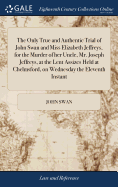 The Only True and Authentic Trial of John Swan and Miss Elizabeth Jeffreys, for the Murder of her Uncle, Mr. Joseph Jeffreys, at the Lent Assizes Held at Chelmsford, on Wednesday the Eleventh Instant