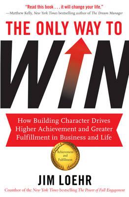 The Only Way to Win: How Building Character Drives Higher Achievement and Greater Fulfilment in Business and Life - Loehr, Jim