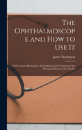 The Ophthalmoscope and how to use it; With Colored Illustrations, Descriptions, and Treatment of the Principal Diseases of the Fundus