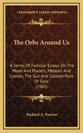 The Orbs Around Us: A Series of Familiar Essays on the Moon and Planets, Meteors and Comets, the Sun and Coloured Pairs of Suns