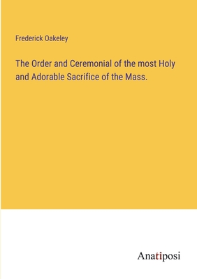 The Order and Ceremonial of the most Holy and Adorable Sacrifice of the Mass. - Oakeley, Frederick