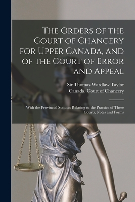 The Orders of the Court of Chancery for Upper Canada, and of the Court of Error and Appeal [microform]: With the Provincial Statutes Relating to the Practice of These Courts, Notes and Forms - Taylor, Thomas Wardlaw, Sir (Creator), and Canada Court of Chancery (Creator)