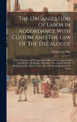 The Organization Of Labor In Accordance With Custom And The Law Of The Decalogue: With A Summary Of Comparative Observations Upon Good And Evil In The Regime Of Labor, The Causes Of Evils Existing At The Present Time, And The Means Required To Effect - Play, Frdric Le