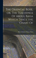 The Oriental Rose, or, The Teachings Of Abdul Baha Which Trace the Chart Of