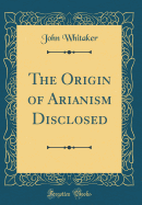 The Origin of Arianism Disclosed (Classic Reprint)