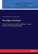 The Origin of Creation: Or, the science of matter and force, a new system of natural philosophy