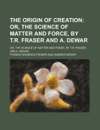 The Origin of Creation: Or, the Science of Matter and Force, by T.R. Fraser and A. Dewar