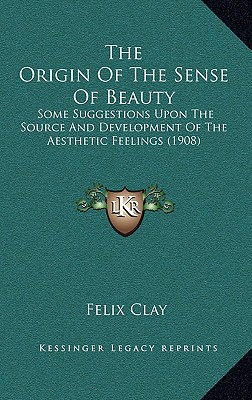 The Origin Of The Sense Of Beauty: Some Suggestions Upon The Source And Development Of The Aesthetic Feelings (1908) - Clay, Felix