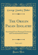 The Origin Pagan Idolatry, Vol. 1 of 3: Ascertained from Historical Testimony and Circumstantial Evidence (Classic Reprint)