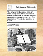 The Original and Present State of Man, Briefly Considered: Wherein Is Shewn, the Nature of His Fall, and the Necessity, Means, and Manner of His Restoration, Through the Sacrifice of Christ, and the Sensible Operation of the Divine Principle of Grace and