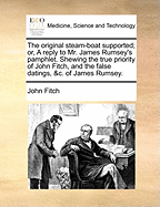 The Original Steam-Boat Supported; Or, a Reply to Mr. James Rumsey's Pamphlet. Shewing the True Priority of John Fitch, and the False Datings, &C. of James Rumsey