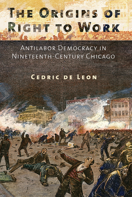 The Origins of Right to Work: Antilabor Democracy in Nineteenth-Century Chicago - de Leon, Cedric