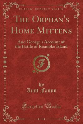 The Orphan's Home Mittens: And George's Account of the Battle of Roanoke Island (Classic Reprint) - Fanny, Aunt