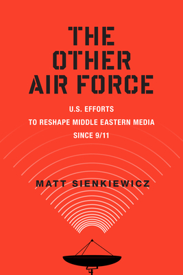 The Other Air Force: U.S. Efforts to Reshape Middle Eastern Media Since 9/11 - Sienkiewicz, Matt, PH.D