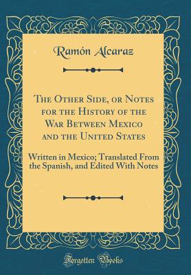 The Other Side, or Notes for the History of the War Between Mexico and the United States: Written in Mexico; Translated from the Spanish, and Edited with Notes (Classic Reprint) - Alcaraz, Ramon