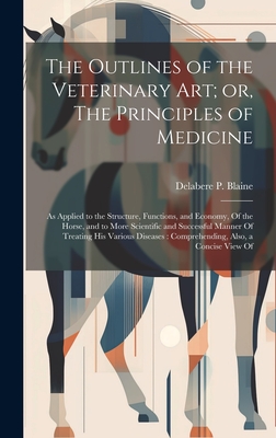 The Outlines of the Veterinary art; or, The Principles of Medicine: As Applied to the Structure, Functions, and Economy, Of the Horse, and to More Scientific and Successful Manner Of Treating his Various Diseases: Comprehending, Also, a Concise View Of - Blaine, Delabere P