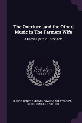 The Overture [and the Other] Music in The Farmers Wife: A Comic Opera in Three Acts - Bishop, Henry R, and Dibdin, Charles