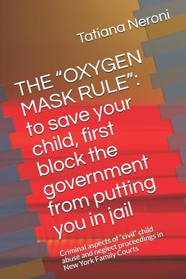 The Oxygen Mask Rule: To Save Your Child, First, Block the Government from Putting You in Jail: Criminal Aspects of Civil Child Abuse and Neglect Proceedings in New York Family Courts - Neroni J D, Tatiana