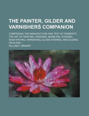 The Painter, Gilder and Varnisher[ Companion; Comprising the Manufacture and Test of Pigments, the Art of Painting, Graining, Marbling, Staining, Sign-Writing, Varnishing, Glass-Staining, and Gilding on Glass - Brannt, William T