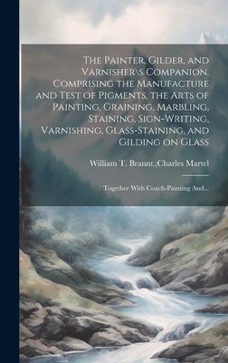 The Painter, Gilder, and Varnisher\s Companion. Comprising the Manufacture and Test of Pigments, the Arts of Painting, Graining, Marbling, Staining, Sign-writing, Varnishing, Glass-staining, and Gilding on Glass; Together With Coach-painting And... - William T Brannt Charles Martel (Creator)