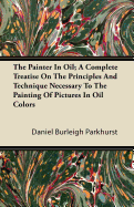 The Painter In Oil; A Complete Treatise On The Principles And Technique Necessary To The Painting Of Pictures In Oil Colors