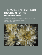 The Papal System: From Its Origin to the Present Time: A Historical Sketch of Every Doctrine, Claim and Practice of the Church of Rome