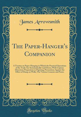 The Paper-Hanger's Companion: A Treatise on Paper-Hanging in Which the Practical Operations of the Trade Are Systematically Laid Down; With Copious Directions Preparatory to Papering; Preventions Against the Effect of Damp on Walls; The Various Cements an - Arrowsmith, James