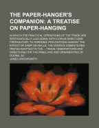 The Paper-Hanger's Companion: A Treatise on Paper-Hanging: In Which the Practical Operations of the Trade Are Systematically Laid Down: With Copius Directions Preparatory to Papering; Preventions Against the Effect of Damp on Walls; The Various Cements an
