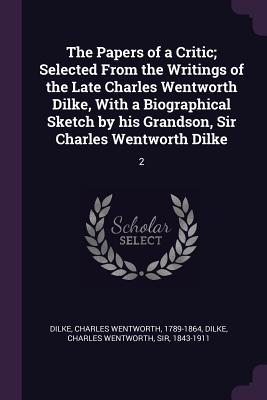The Papers of a Critic; Selected From the Writings of the Late Charles Wentworth Dilke, With a Biographical Sketch by his Grandson, Sir Charles Wentworth Dilke: 2 - Dilke, Charles Wentworth, Sir