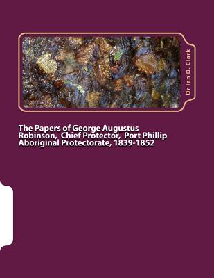The Papers of George Augustus Robinson, Chief Protector, Port Phillip Aboriginal Protectorate, 1839-1852 - Clark, Ian D, Dr.