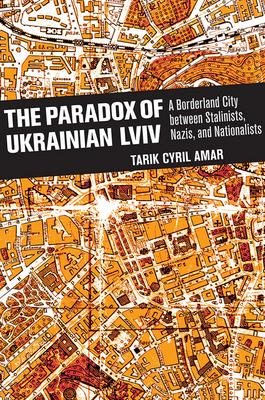 The Paradox of Ukrainian LVIV: A Borderland City Between Stalinists, Nazis, and Nationalists - Amar, Tarik Cyril