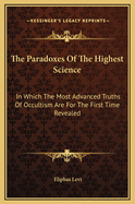 The Paradoxes of the Highest Science: In Which the Most Advanced Truths of Occultism Are for the First Time Revealed