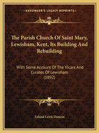 The Parish Church Of Saint Mary, Lewisham, Kent, Its Building And Rebuilding: With Some Account Of The Vicars And Curates Of Lewisham (1892)