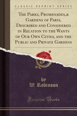 The Parks, Promenades,& Gardens of Paris, Described and Considered in Relation to the Wants of Our Own Cities, and the Public and Private Gardens (Classic Reprint) - Robinson, W