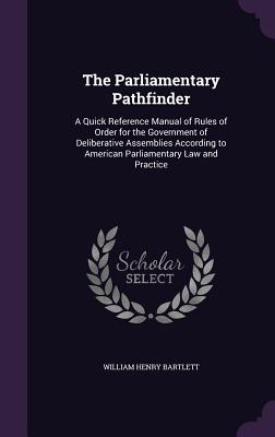 The Parliamentary Pathfinder: A Quick Reference Manual of Rules of Order for the Government of Deliberative Assemblies According to American Parliamentary Law and Practice - Bartlett, William Henry