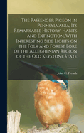 The Passenger Pigeon in Pennsylvania, its Remarkable History, Habits and Extinction, With Interesting Side Lights on the Folk and Forest Lore of the Alleghenian Region of the old Keystone State