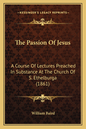 The Passion of Jesus: A Course of Lectures Preached in Substance at the Church of S. Ethelburga (1861)