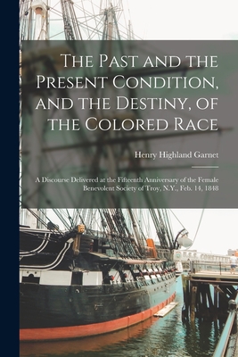 The Past and the Present Condition, and the Destiny, of the Colored Race: a Discourse Delivered at the Fifteenth Anniversary of the Female Benevolent Society of Troy, N.Y., Feb. 14, 1848 - Garnet, Henry Highland 1815-1882