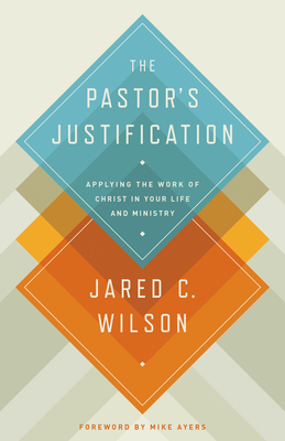 The Pastor's Justification: Applying the Work of Christ in Your Life and Ministry - Wilson, Jared C, and Ayers, Mike (Foreword by)
