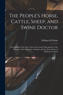 The People's Horse, Cattle, Sheep, and Swine Doctor: Containing in Four Parts, Clear and Concise Descriptions of the Diseases of the Respective Animals, with the Exact Doses of Medicine for Each (Classic Reprint)