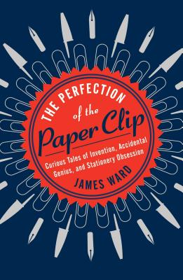 The Perfection of the Paper Clip: Curious Tales of Invention, Accidental Genius, and Stationery Obsession - Ward, James